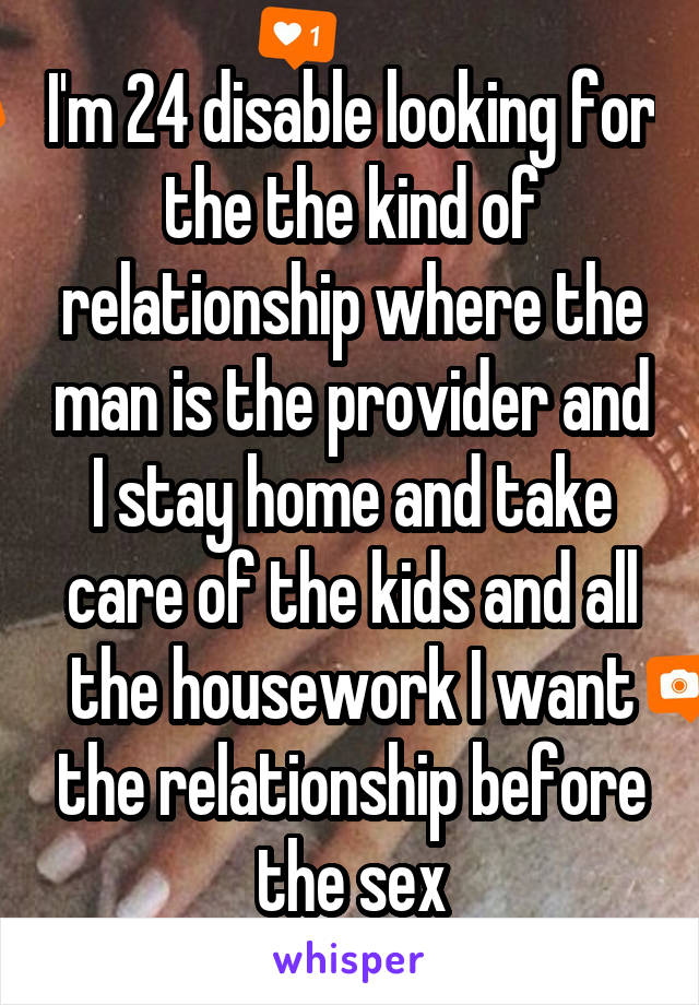 I'm 24 disable looking for the the kind of relationship where the man is the provider and I stay home and take care of the kids and all the housework I want the relationship before the sex