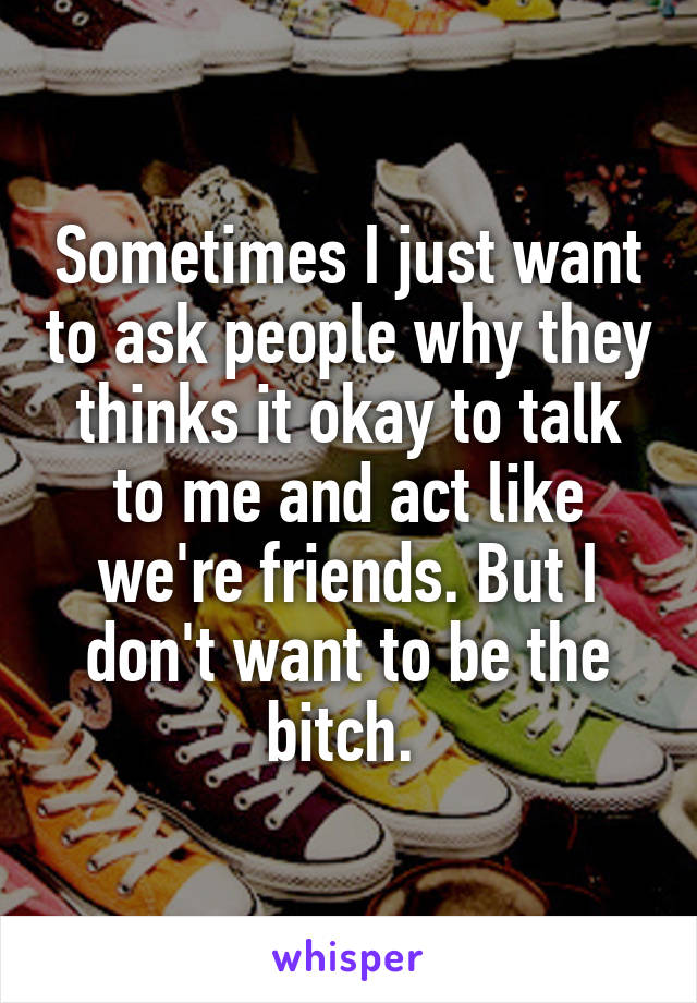 Sometimes I just want to ask people why they thinks it okay to talk to me and act like we're friends. But I don't want to be the bitch. 