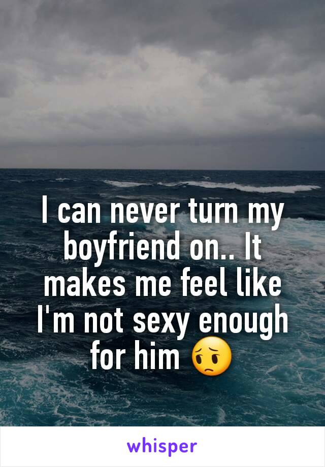 I can never turn my boyfriend on.. It makes me feel like I'm not sexy enough for him 😔