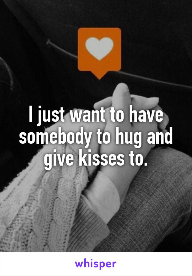 I just want to have somebody to hug and give kisses to.