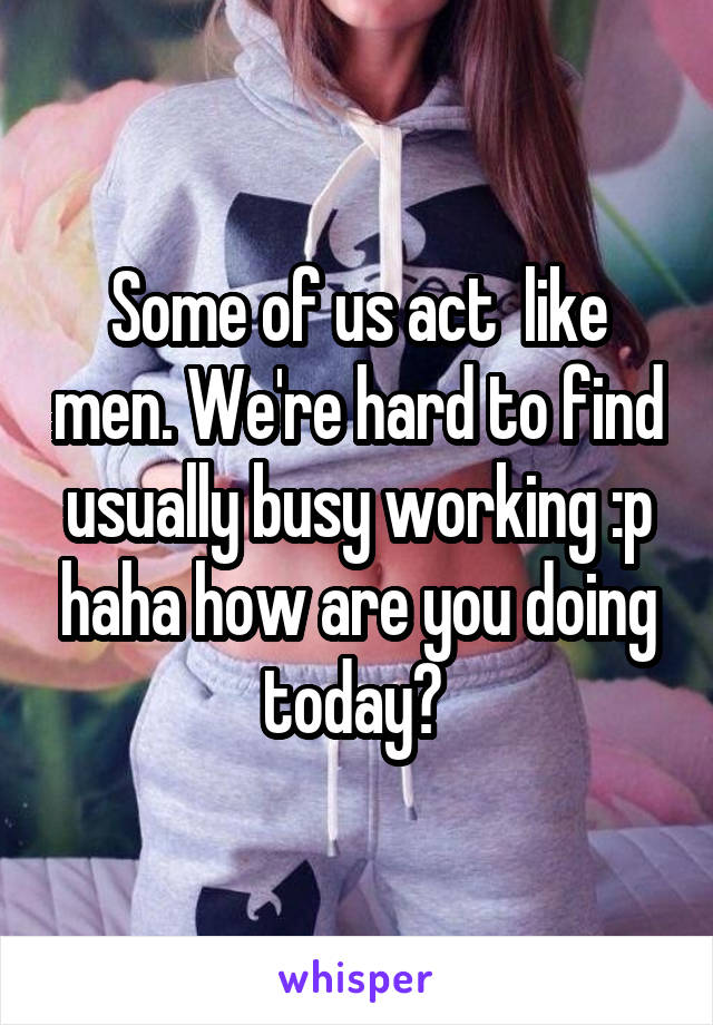 Some of us act  like men. We're hard to find usually busy working :p haha how are you doing today? 
