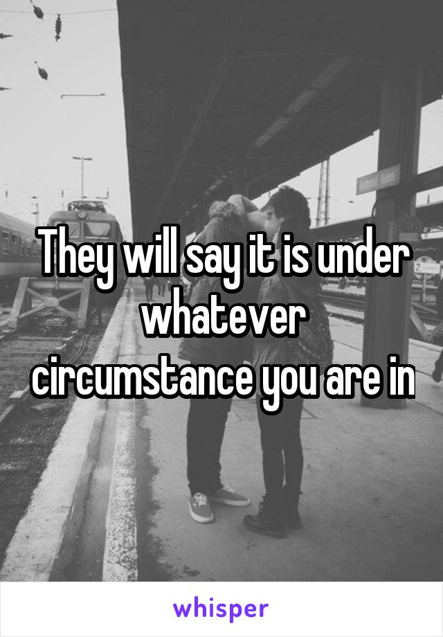 They will say it is under whatever circumstance you are in