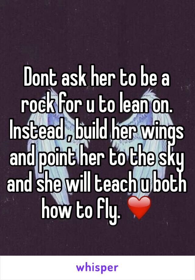Dont ask her to be a rock for u to lean on. Instead , build her wings and point her to the sky and she will teach u both how to fly. ❤️