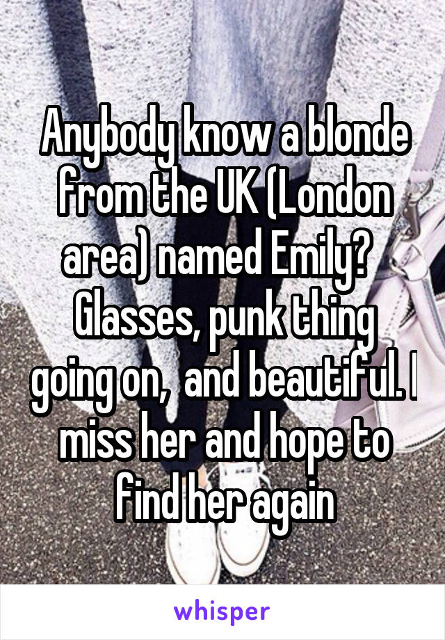 Anybody know a blonde from the UK (London area) named Emily?   Glasses, punk thing going on,  and beautiful. I miss her and hope to find her again