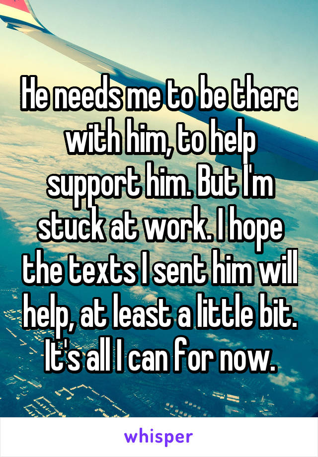 He needs me to be there with him, to help support him. But I'm stuck at work. I hope the texts I sent him will help, at least a little bit.  It's all I can for now. 