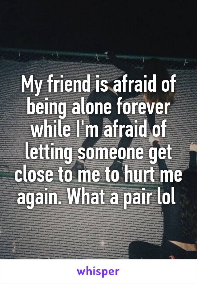 My friend is afraid of being alone forever while I'm afraid of letting someone get close to me to hurt me again. What a pair lol 