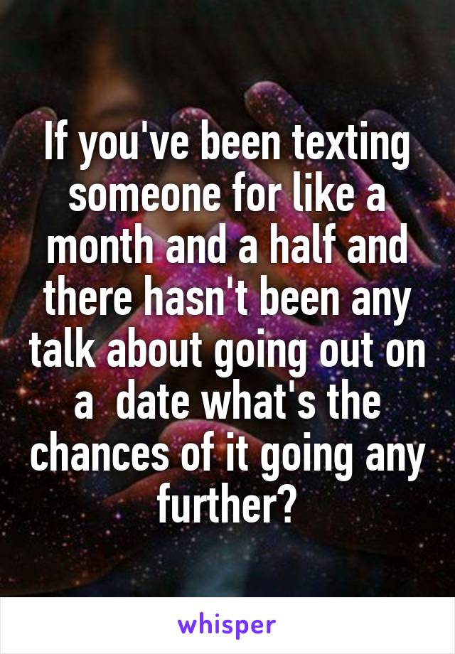 If you've been texting someone for like a month and a half and there hasn't been any talk about going out on a  date what's the chances of it going any further?