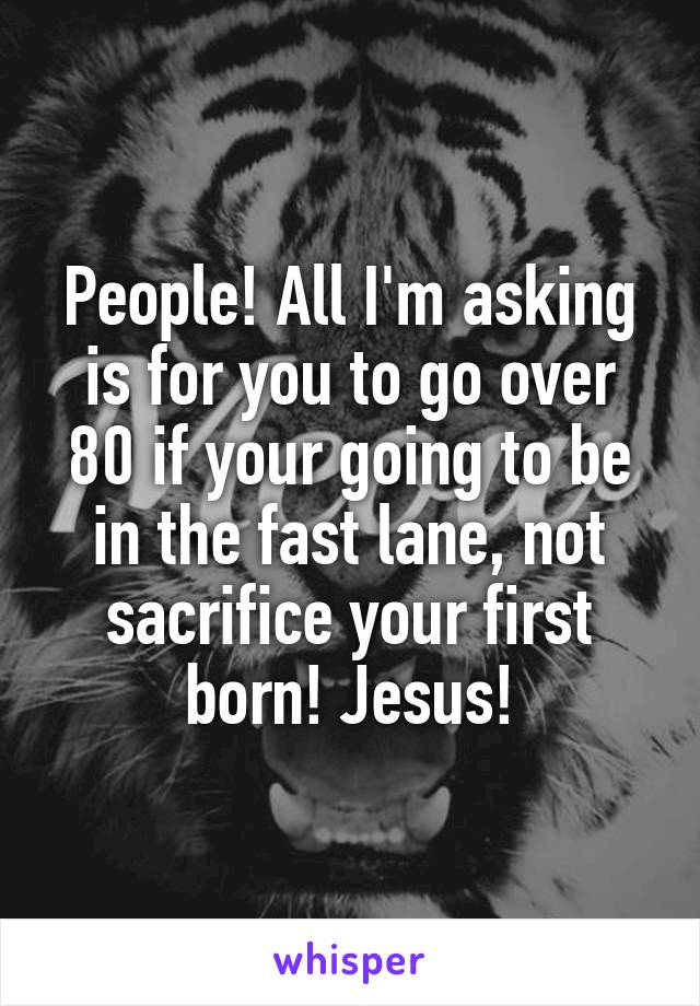 People! All I'm asking is for you to go over 80 if your going to be in the fast lane, not sacrifice your first born! Jesus!