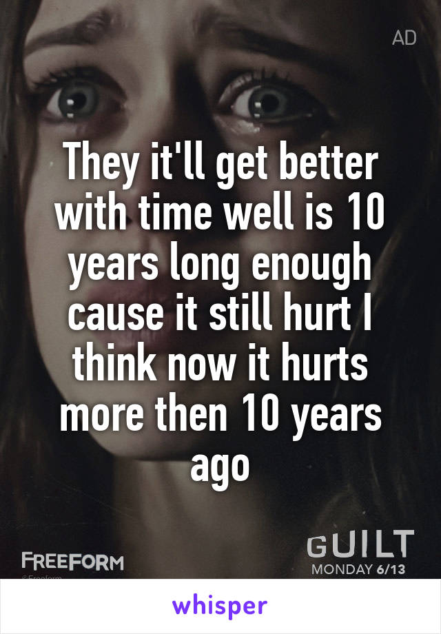 They it'll get better with time well is 10 years long enough cause it still hurt I think now it hurts more then 10 years ago