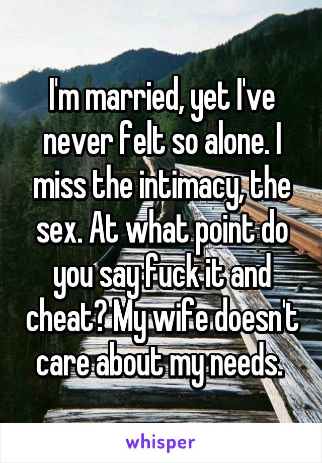 I'm married, yet I've never felt so alone. I miss the intimacy, the sex. At what point do you say fuck it and cheat? My wife doesn't care about my needs. 