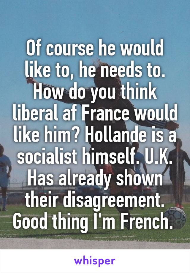 Of course he would like to, he needs to. How do you think liberal af France would like him? Hollande is a socialist himself. U.K. Has already shown their disagreement. Good thing I'm French. 