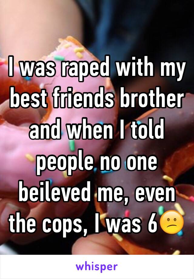 I was raped with my best friends brother and when I told people no one beileved me, even the cops, I was 6😕