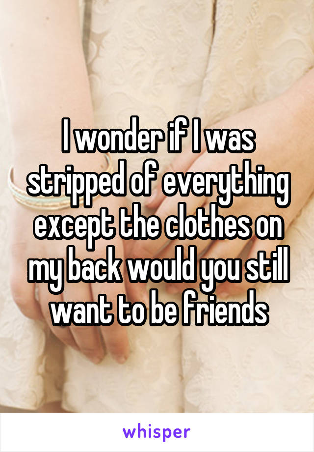 I wonder if I was stripped of everything except the clothes on my back would you still want to be friends