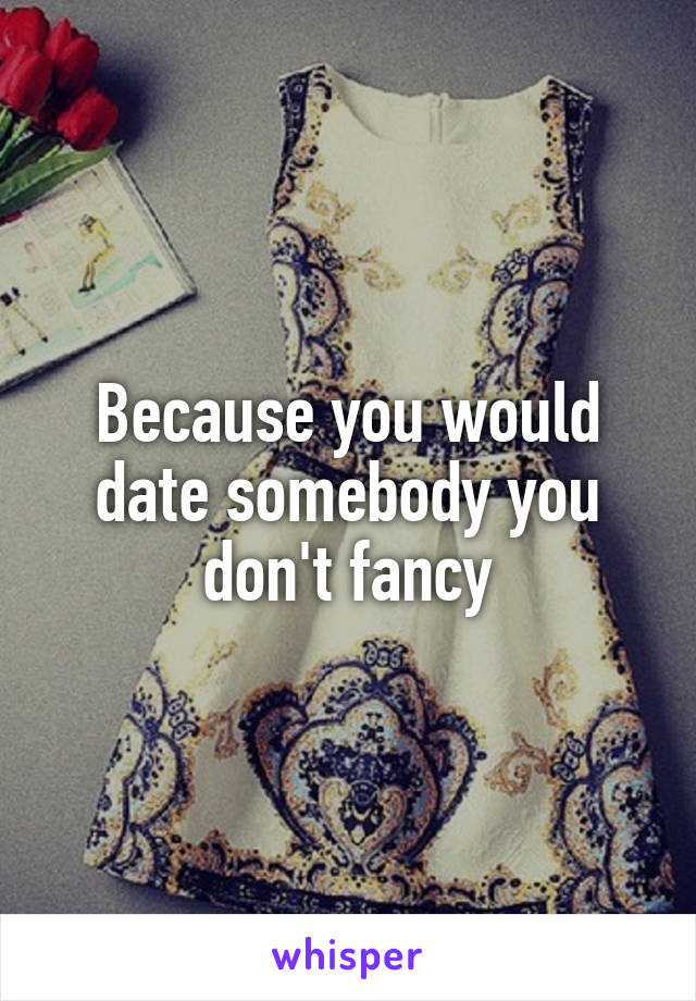 Because you would date somebody you don't fancy