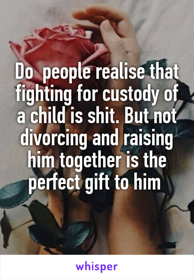 Do  people realise that fighting for custody of a child is shit. But not divorcing and raising him together is the perfect gift to him 
