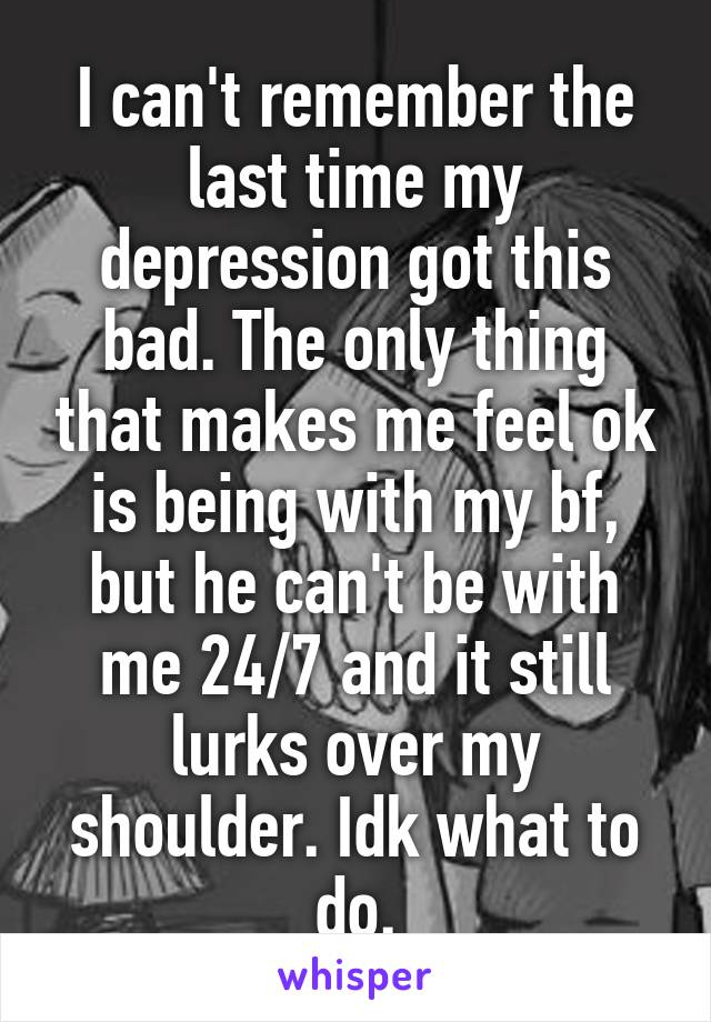 I can't remember the last time my depression got this bad. The only thing that makes me feel ok is being with my bf, but he can't be with me 24/7 and it still lurks over my shoulder. Idk what to do.
