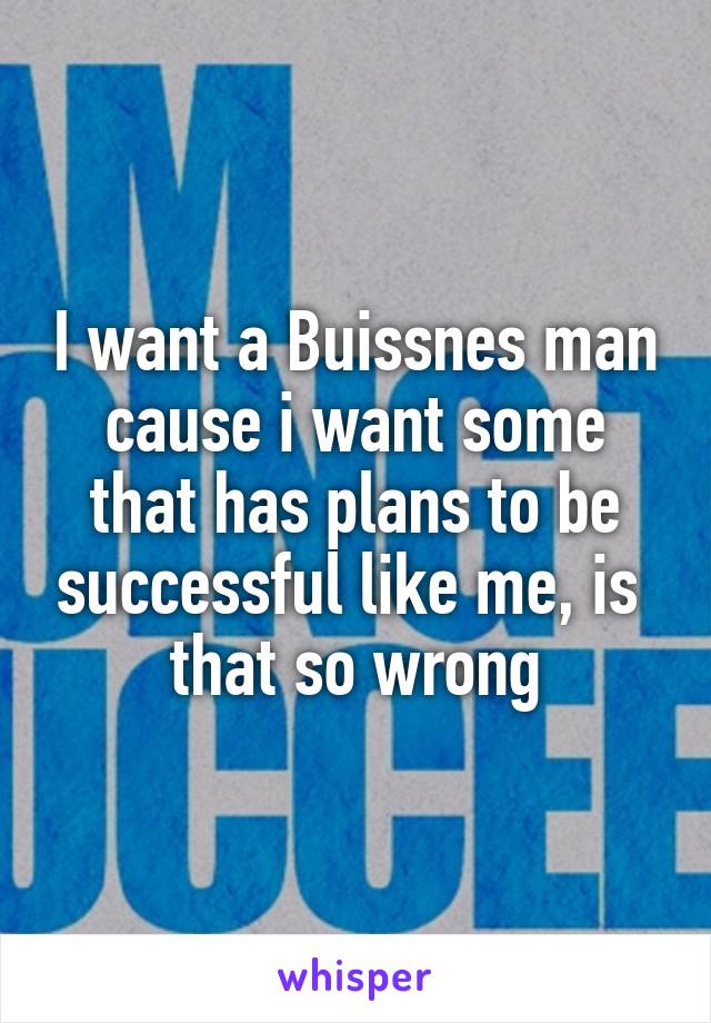 I want a Buissnes man cause i want some that has plans to be successful like me, is 
that so wrong