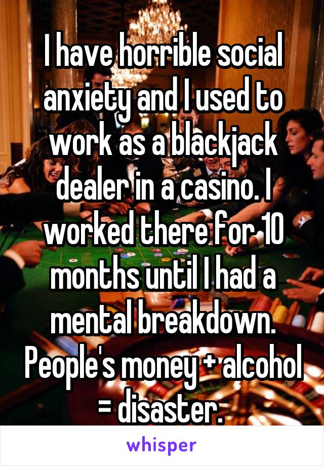 I have horrible social anxiety and I used to work as a blackjack dealer in a casino. I worked there for 10 months until I had a mental breakdown. People's money + alcohol = disaster. 