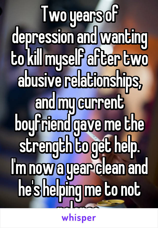 Two years of depression and wanting to kill myself after two abusive relationships, and my current boyfriend gave me the strength to get help. I'm now a year clean and he's helping me to not relapse.