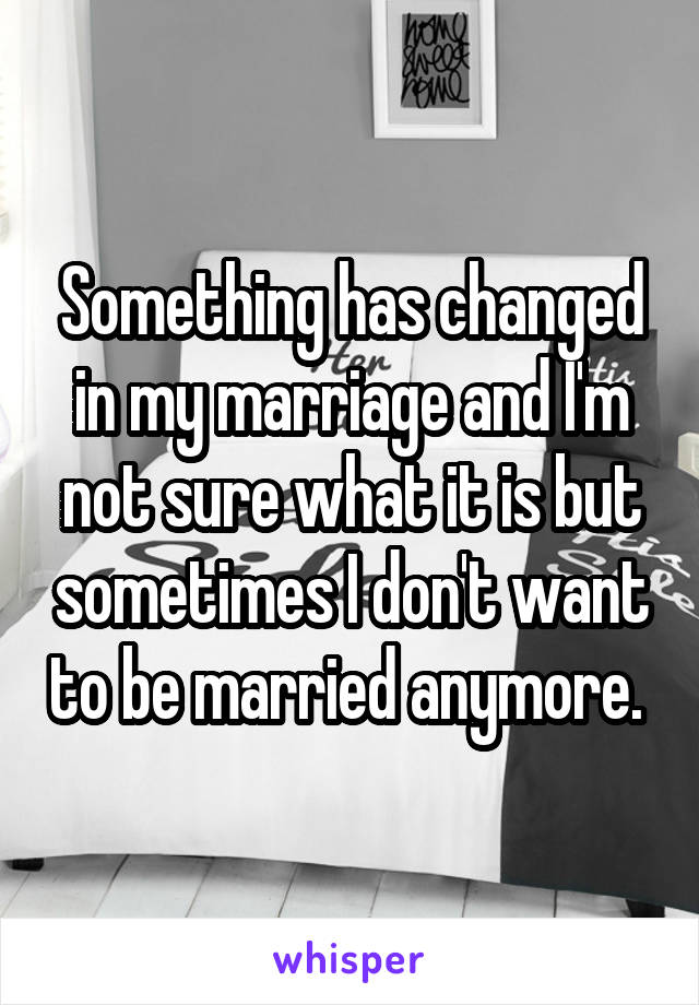 Something has changed in my marriage and I'm not sure what it is but sometimes I don't want to be married anymore. 