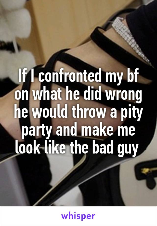 If I confronted my bf on what he did wrong he would throw a pity party and make me look like the bad guy 