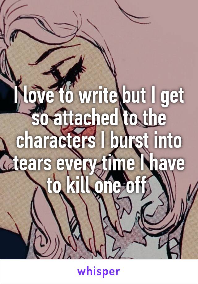 I love to write but I get so attached to the characters I burst into tears every time I have to kill one off 