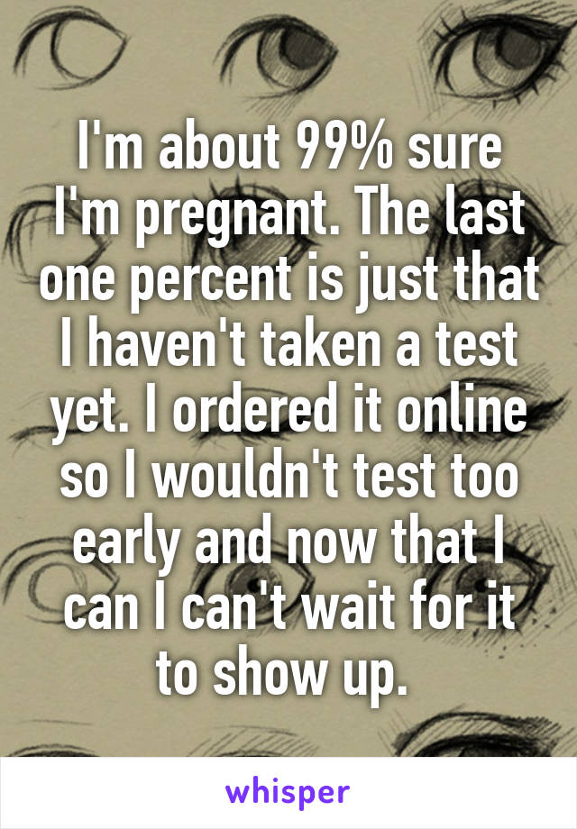 I'm about 99% sure I'm pregnant. The last one percent is just that I haven't taken a test yet. I ordered it online so I wouldn't test too early and now that I can I can't wait for it to show up. 