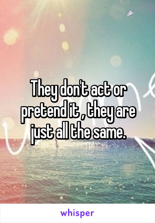 They don't act or pretend it , they are just all the same.