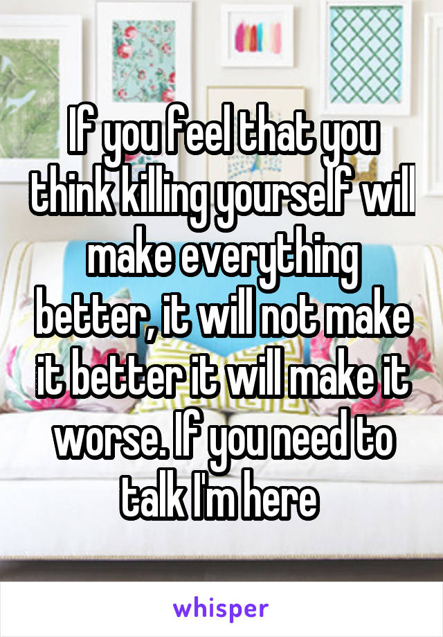 If you feel that you think killing yourself will make everything better, it will not make it better it will make it worse. If you need to talk I'm here 
