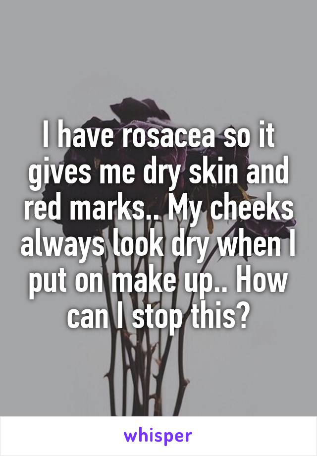 I have rosacea so it gives me dry skin and red marks.. My cheeks always look dry when I put on make up.. How can I stop this?