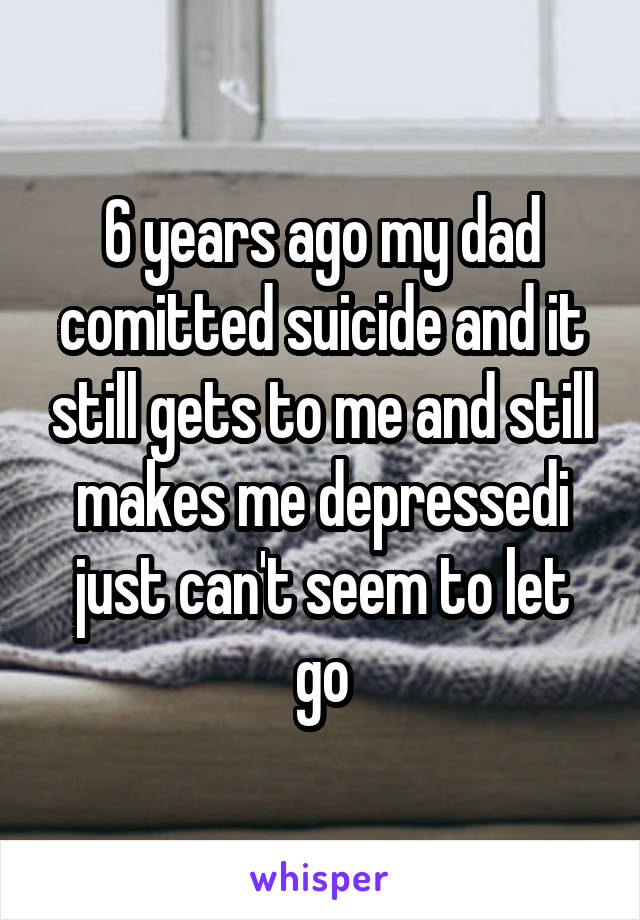 6 years ago my dad comitted suicide and it still gets to me and still makes me depressedi just can't seem to let go