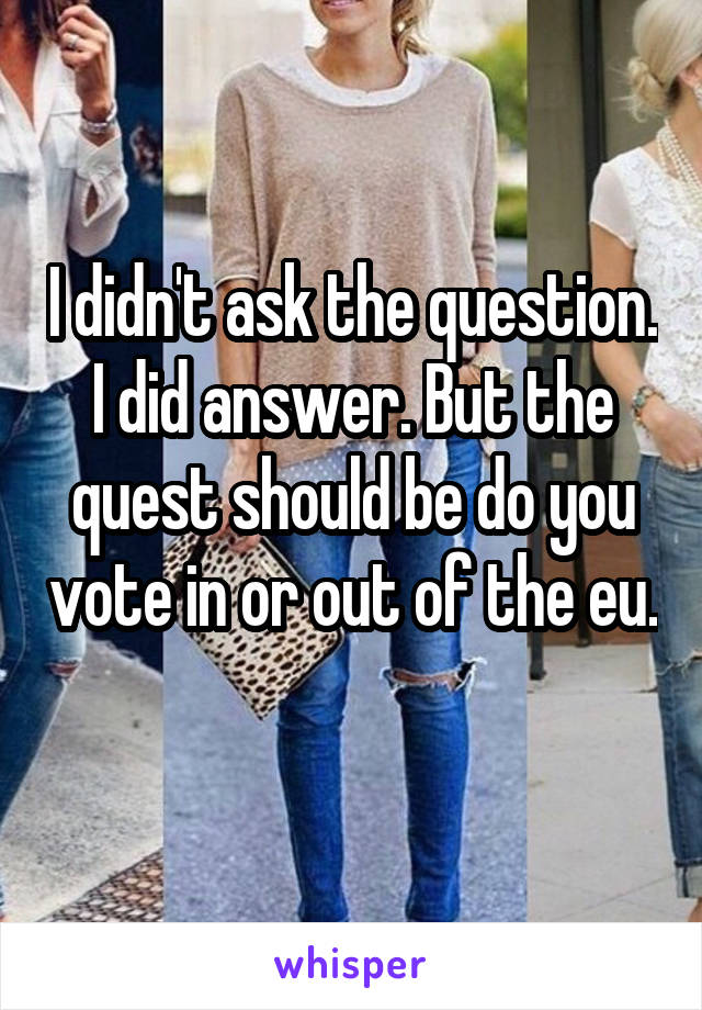 I didn't ask the question. I did answer. But the quest should be do you vote in or out of the eu. 