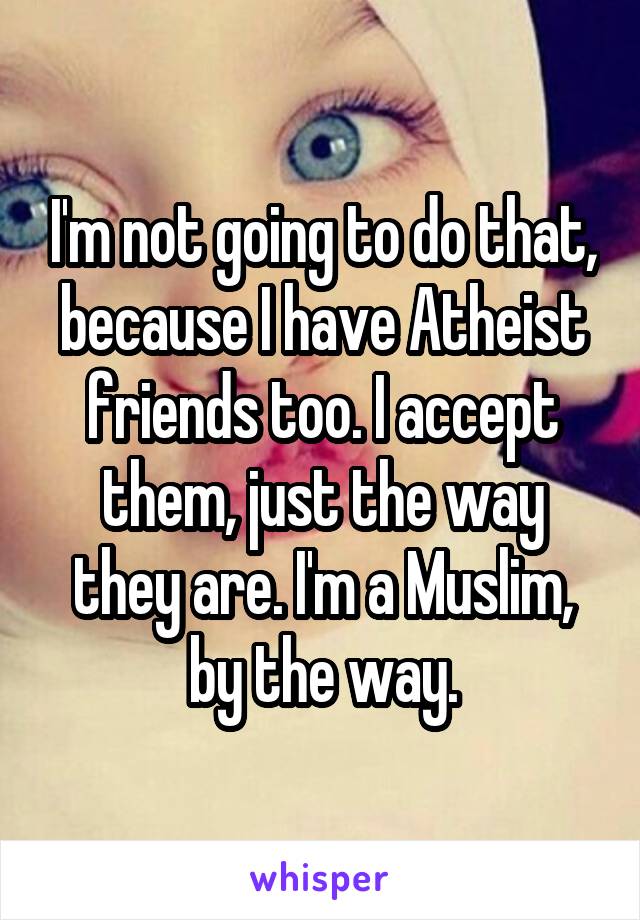I'm not going to do that, because I have Atheist friends too. I accept them, just the way they are. I'm a Muslim, by the way.