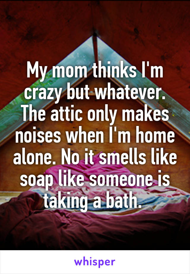 My mom thinks I'm crazy but whatever. The attic only makes noises when I'm home alone. No it smells like soap like someone is taking a bath. 