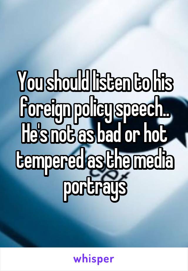 You should listen to his foreign policy speech.. He's not as bad or hot tempered as the media portrays