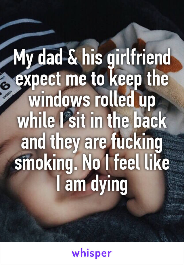 My dad & his girlfriend expect me to keep the windows rolled up while I sit in the back and they are fucking smoking. No I feel like I am dying
