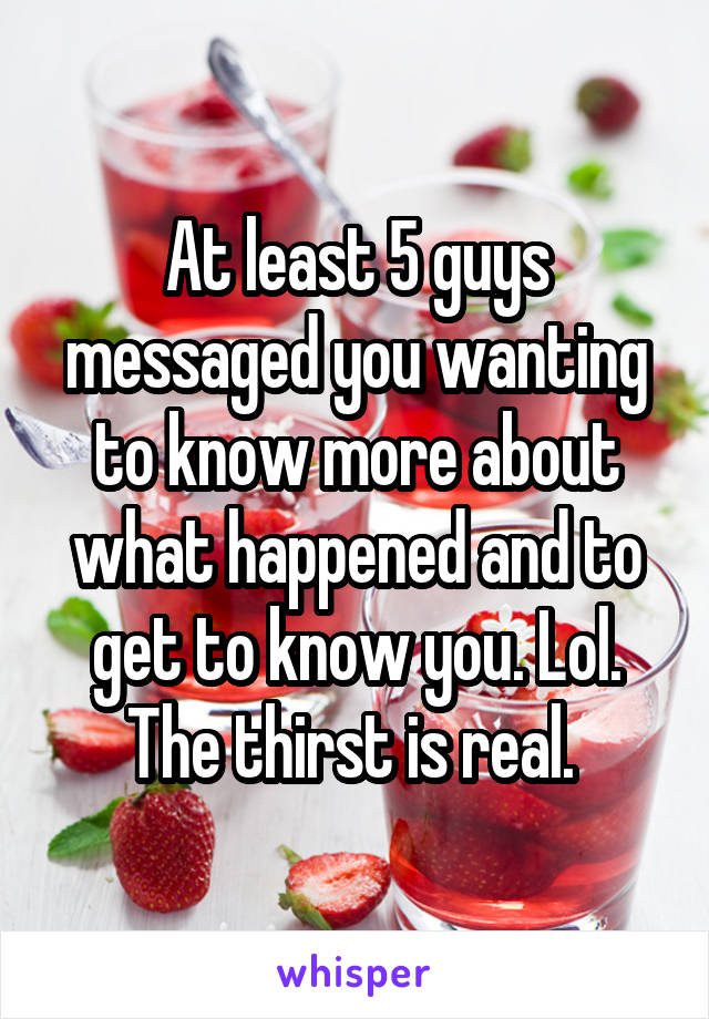 At least 5 guys messaged you wanting to know more about what happened and to get to know you. Lol. The thirst is real. 
