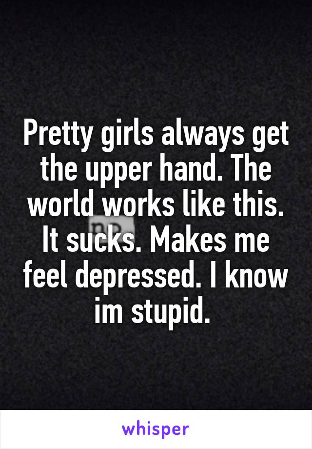 Pretty girls always get the upper hand. The world works like this. It sucks. Makes me feel depressed. I know im stupid. 