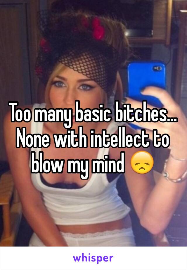 Too many basic bitches... None with intellect to blow my mind 😞