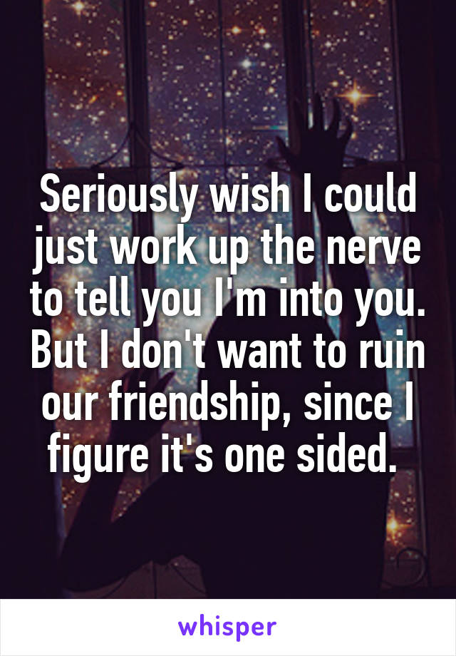 Seriously wish I could just work up the nerve to tell you I'm into you. But I don't want to ruin our friendship, since I figure it's one sided. 