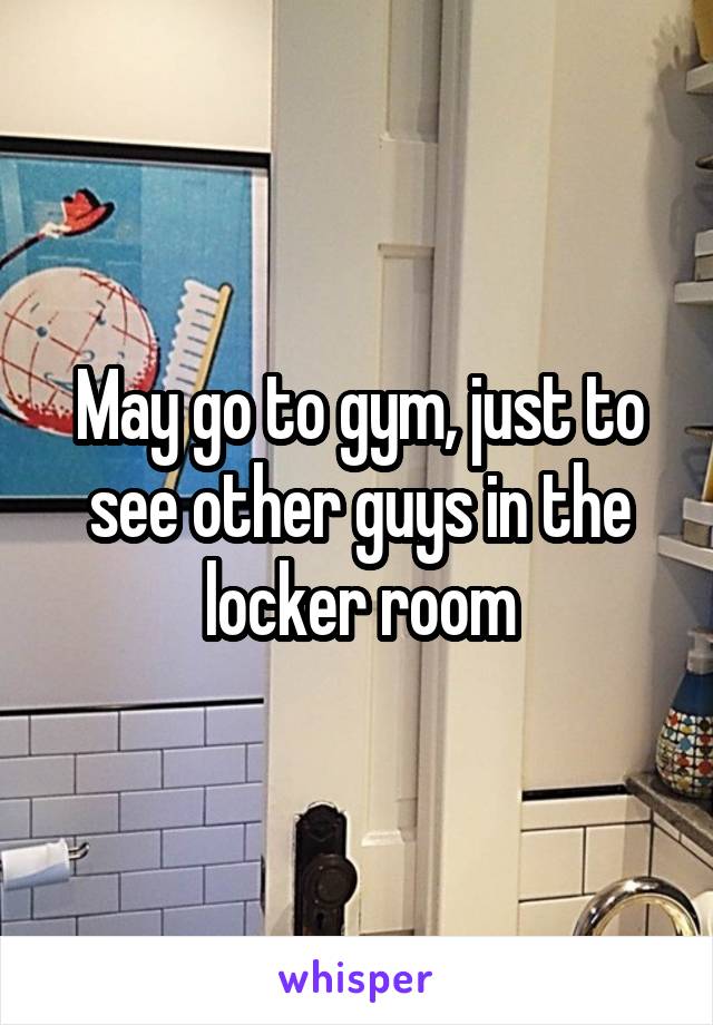 May go to gym, just to see other guys in the locker room