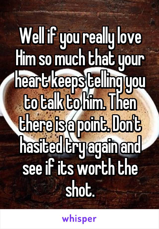 Well if you really love
Him so much that your heart keeps telling you to talk to him. Then there is a point. Don't hasited try again and see if its worth the shot.