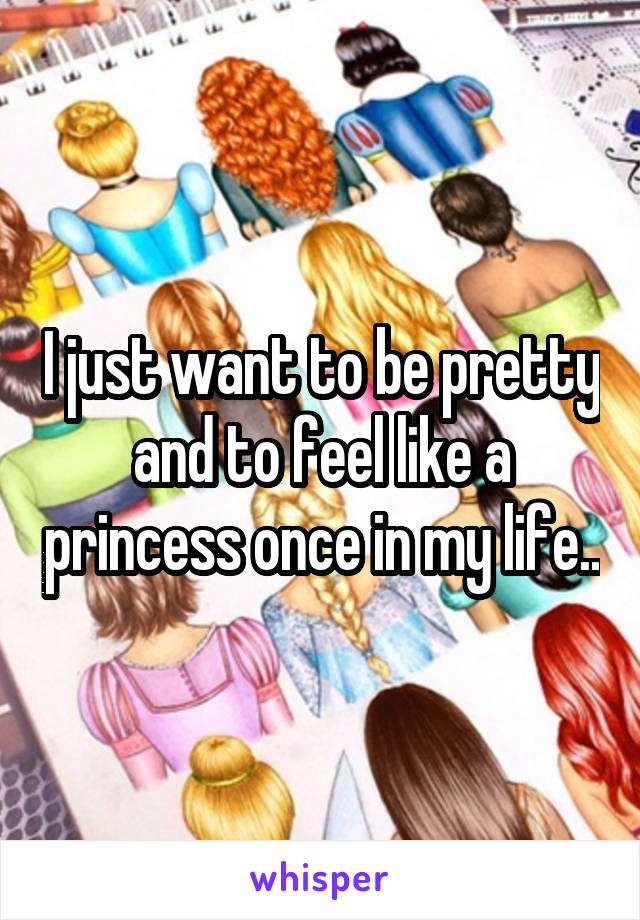 I just want to be pretty and to feel like a princess once in my life..
