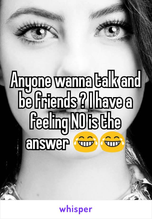 Anyone wanna talk and be friends ? I have a feeling NO is the answer 😂😂