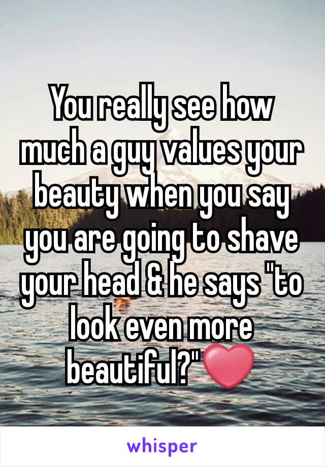 You really see how much a guy values your beauty when you say you are going to shave your head & he says "to look even more beautiful?"❤