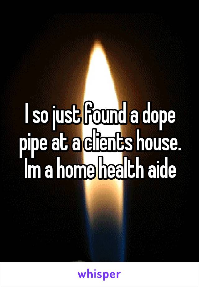I so just found a dope pipe at a clients house. Im a home health aide