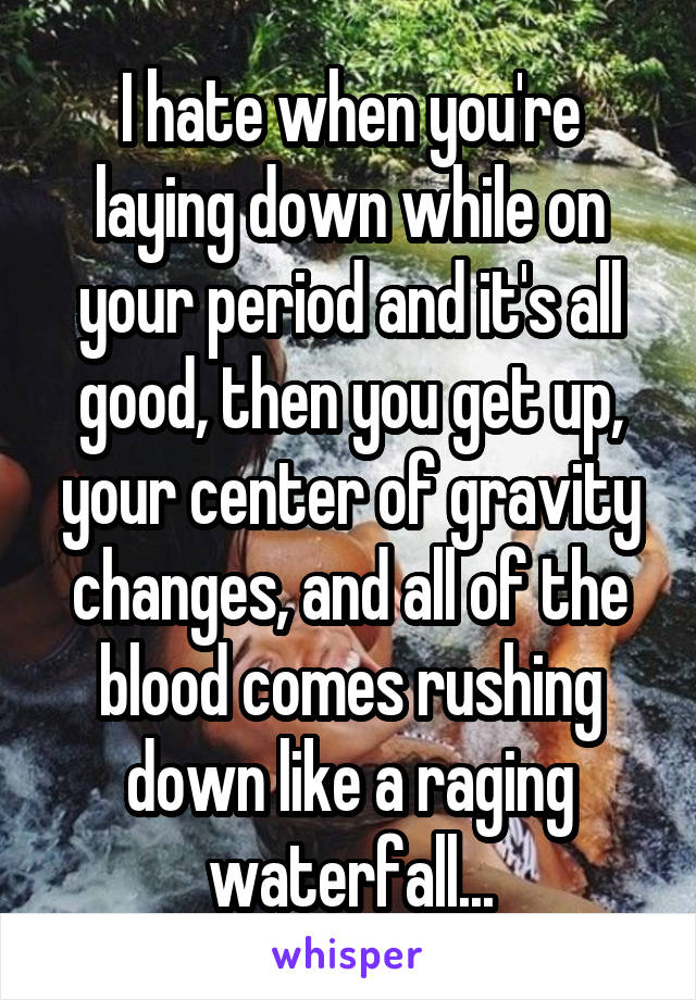 I hate when you're laying down while on your period and it's all good, then you get up, your center of gravity changes, and all of the blood comes rushing down like a raging waterfall...