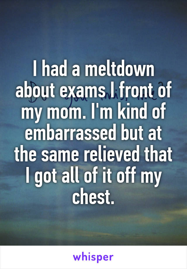 I had a meltdown about exams I front of my mom. I'm kind of embarrassed but at the same relieved that I got all of it off my chest.