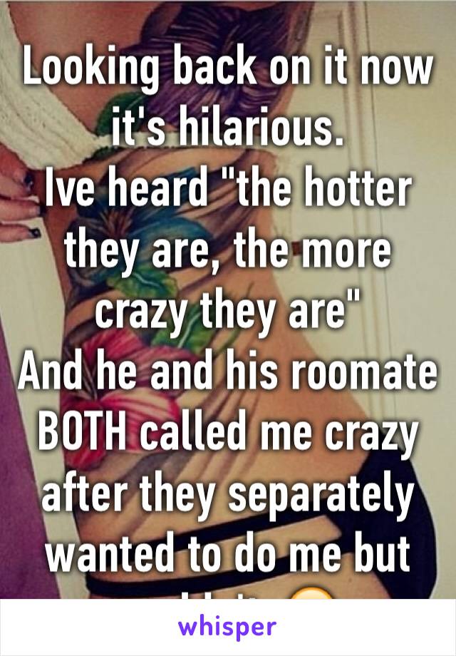 Looking back on it now it's hilarious. 
Ive heard "the hotter they are, the more crazy they are"
And he and his roomate BOTH called me crazy after they separately wanted to do me but couldn't. 😂