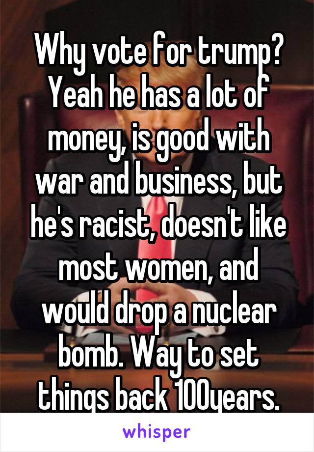 Why vote for trump? Yeah he has a lot of money, is good with war and business, but he's racist, doesn't like most women, and would drop a nuclear bomb. Way to set things back 100years.